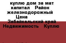 куплю дом за мат капитал › Район ­ железнодорожный › Цена ­ 400 000 - Забайкальский край Недвижимость » Куплю   